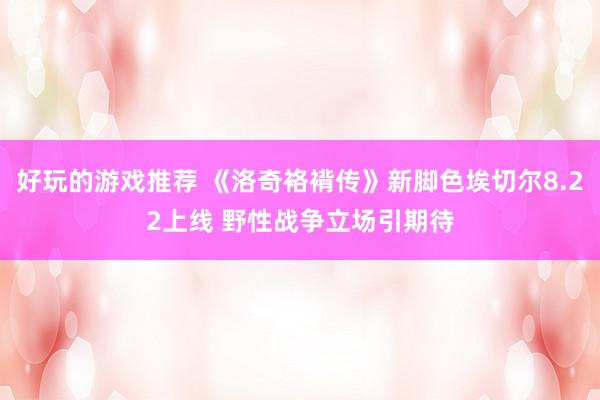 好玩的游戏推荐 《洛奇袼褙传》新脚色埃切尔8.22上线 野性战争立场引期待