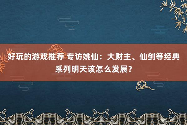 好玩的游戏推荐 专访姚仙：大财主、仙剑等经典系列明天该怎么发展？