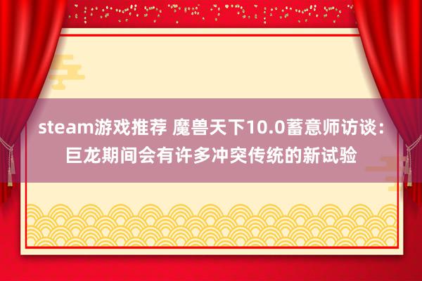 steam游戏推荐 魔兽天下10.0蓄意师访谈：巨龙期间会有许多冲突传统的新试验