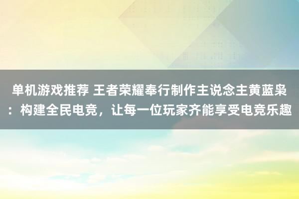 单机游戏推荐 王者荣耀奉行制作主说念主黄蓝枭：构建全民电竞，让每一位玩家齐能享受电竞乐趣