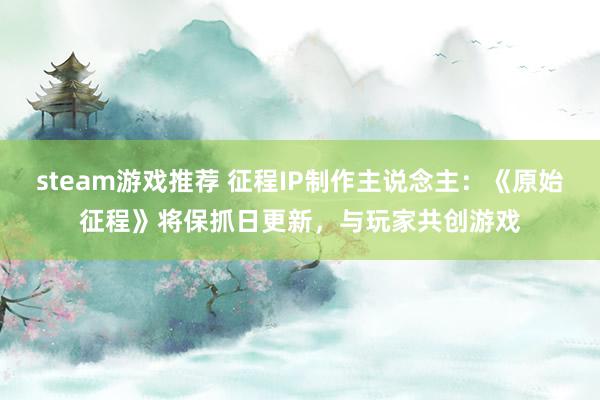 steam游戏推荐 征程IP制作主说念主：《原始征程》将保抓日更新，与玩家共创游戏