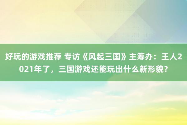 好玩的游戏推荐 专访《风起三国》主筹办：王人2021年了，三国游戏还能玩出什么新形貌？