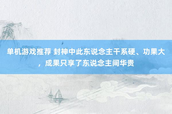 单机游戏推荐 封神中此东说念主干系硬、功果大，成果只享了东说念主间华贵