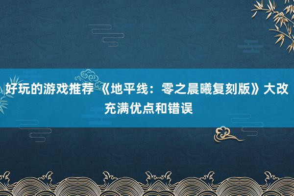 好玩的游戏推荐 《地平线：零之晨曦复刻版》大改 充满优点和错误