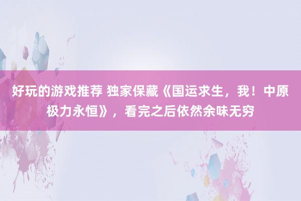 好玩的游戏推荐 独家保藏《国运求生，我！中原极力永恒》，看完之后依然余味无穷