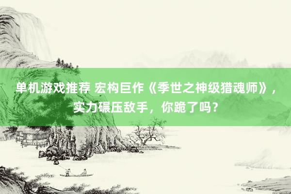 单机游戏推荐 宏构巨作《季世之神级猎魂师》，实力碾压敌手，你跪了吗？