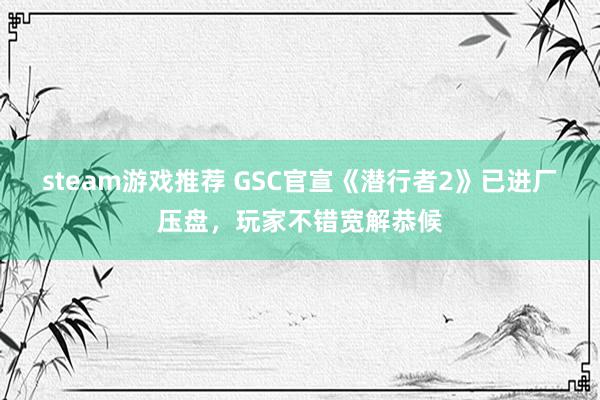 steam游戏推荐 GSC官宣《潜行者2》已进厂压盘，玩家不错宽解恭候