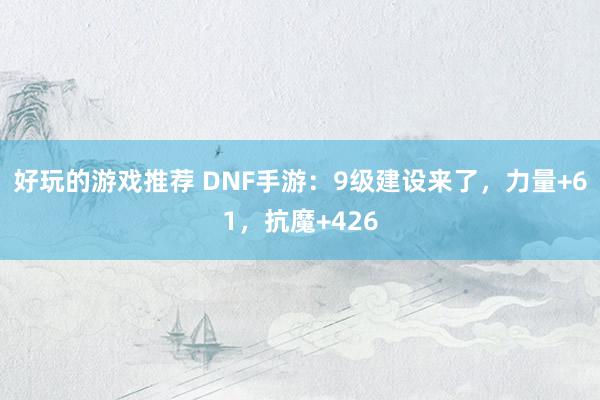 好玩的游戏推荐 DNF手游：9级建设来了，力量+61，抗魔+426