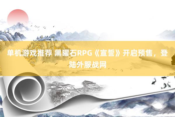 单机游戏推荐 黑曜石RPG《宣誓》开启预售，登陆外服战网