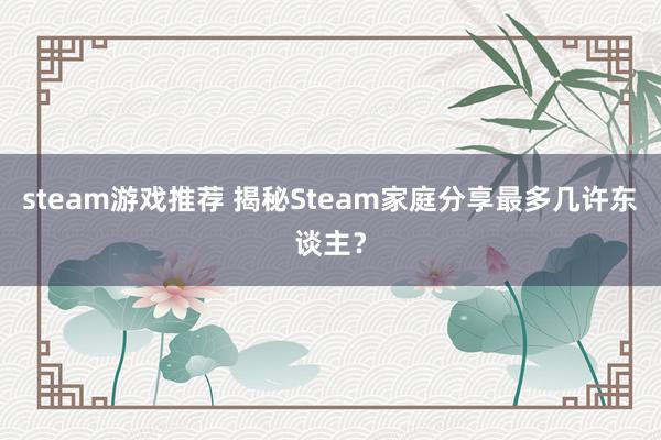 steam游戏推荐 揭秘Steam家庭分享最多几许东谈主？