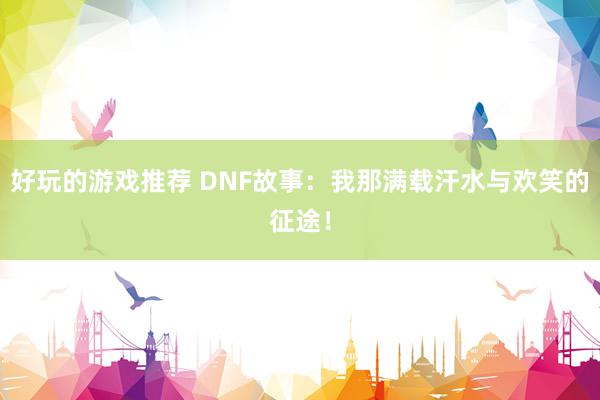 好玩的游戏推荐 DNF故事：我那满载汗水与欢笑的征途！