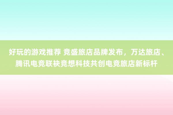 好玩的游戏推荐 竞盛旅店品牌发布，万达旅店、腾讯电竞联袂竞想科技共创电竞旅店新标杆