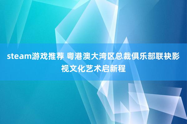 steam游戏推荐 粤港澳大湾区总裁俱乐部联袂影视文化艺术启新程