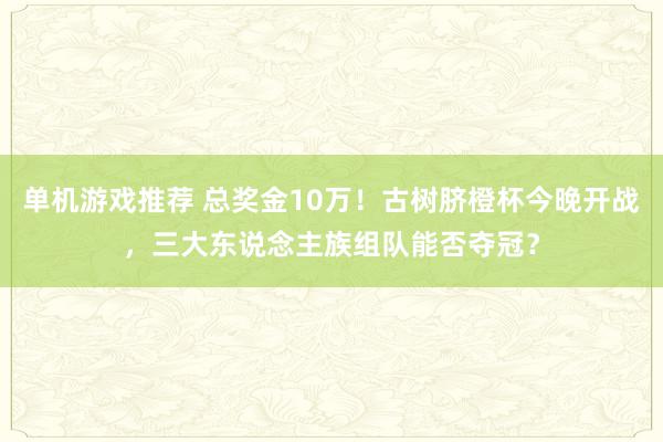 单机游戏推荐 总奖金10万！古树脐橙杯今晚开战，三大东说念主族组队能否夺冠？