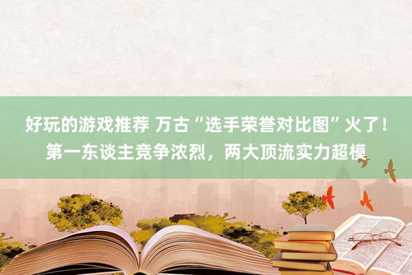 好玩的游戏推荐 万古“选手荣誉对比图”火了！第一东谈主竞争浓烈，两大顶流实力超模