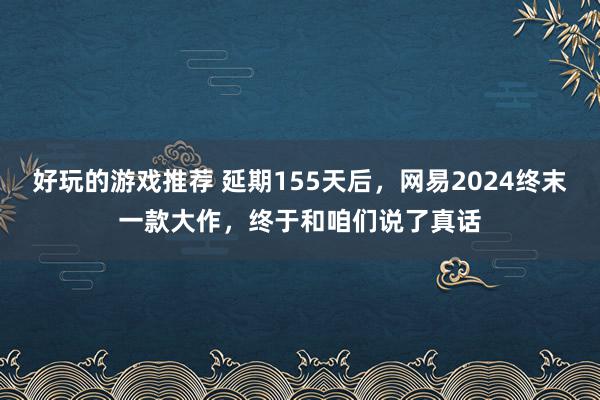 好玩的游戏推荐 延期155天后，网易2024终末一款大作，终于和咱们说了真话