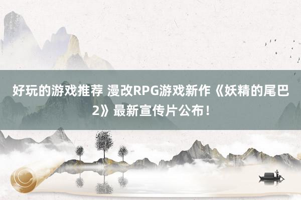 好玩的游戏推荐 漫改RPG游戏新作《妖精的尾巴2》最新宣传片公布！