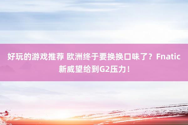 好玩的游戏推荐 欧洲终于要换换口味了？Fnatic新威望给到G2压力！