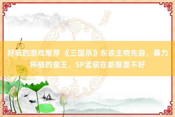 好玩的游戏推荐 《三国杀》东谈主物先容，暴力移植的蛮王，SP孟获在新服混不好