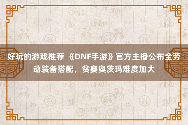 好玩的游戏推荐 《DNF手游》官方主播公布全劳动装备搭配，贫窭奥茨玛难度加大