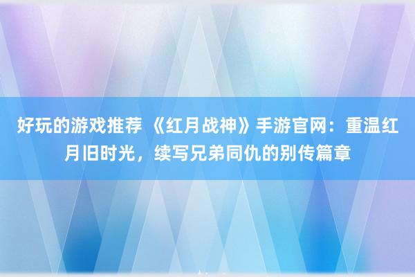 好玩的游戏推荐 《红月战神》手游官网：重温红月旧时光，续写兄弟同仇的别传篇章