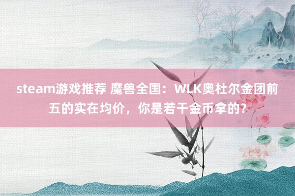 steam游戏推荐 魔兽全国：WLK奥杜尔金团前五的实在均价，你是若干金币拿的？