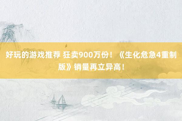 好玩的游戏推荐 狂卖900万份！《生化危急4重制版》销量再立异高！