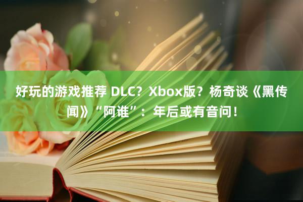 好玩的游戏推荐 DLC？Xbox版？杨奇谈《黑传闻》“阿谁”：年后或有音问！