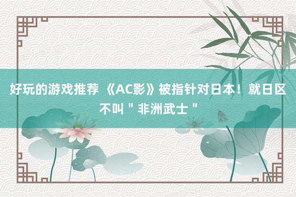 好玩的游戏推荐 《AC影》被指针对日本！就日区不叫＂非洲武士＂