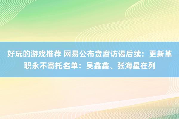 好玩的游戏推荐 网易公布贪腐访谒后续：更新革职永不寄托名单：吴鑫鑫、张海星在列