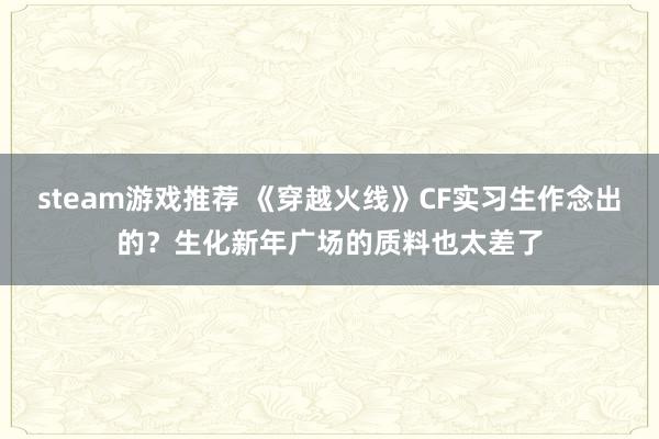 steam游戏推荐 《穿越火线》CF实习生作念出的？生化新年广场的质料也太差了