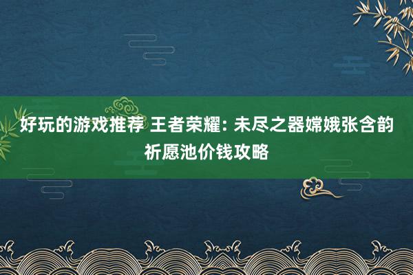 好玩的游戏推荐 王者荣耀: 未尽之器嫦娥张含韵祈愿池价钱攻略