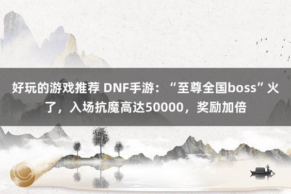 好玩的游戏推荐 DNF手游：“至尊全国boss”火了，入场抗魔高达50000，奖励加倍