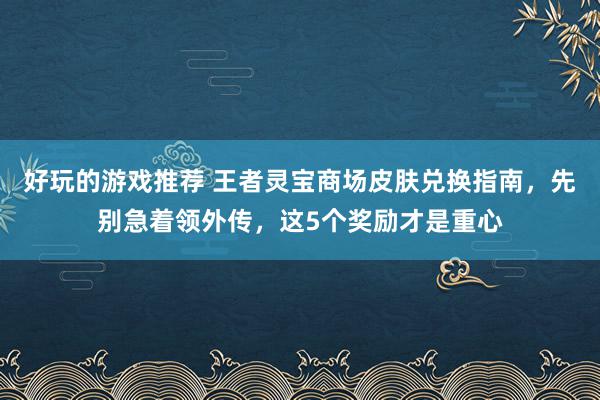 好玩的游戏推荐 王者灵宝商场皮肤兑换指南，先别急着领外传，这5个奖励才是重心