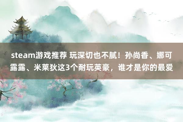 steam游戏推荐 玩深切也不腻！孙尚香、娜可露露、米莱狄这3个耐玩英豪，谁才是你的最爱