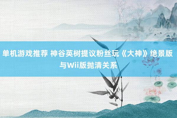 单机游戏推荐 神谷英树提议粉丝玩《大神》绝景版 与Wii版抛清关系