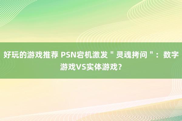 好玩的游戏推荐 PSN宕机激发＂灵魂拷问＂：数字游戏VS实体游戏？