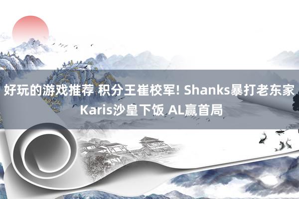 好玩的游戏推荐 积分王崔校军! Shanks暴打老东家 Karis沙皇下饭 AL赢首局