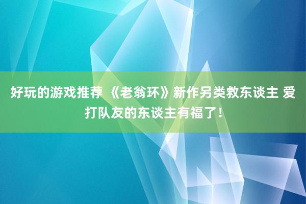 好玩的游戏推荐 《老翁环》新作另类救东谈主 爱打队友的东谈主有福了！