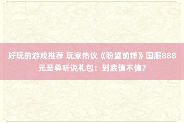 好玩的游戏推荐 玩家热议《盼望前锋》国服888元至尊听说礼包：到底值不值？