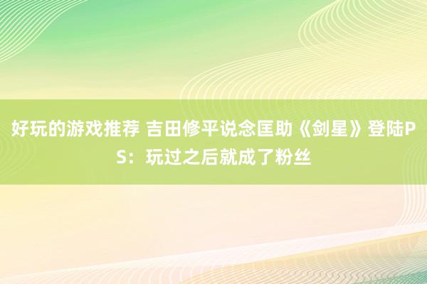 好玩的游戏推荐 吉田修平说念匡助《剑星》登陆PS：玩过之后就成了粉丝