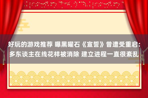 好玩的游戏推荐 曝黑曜石《宣誓》曾遭受重启：多东谈主在线花样被消除 建立进程一直很紊乱