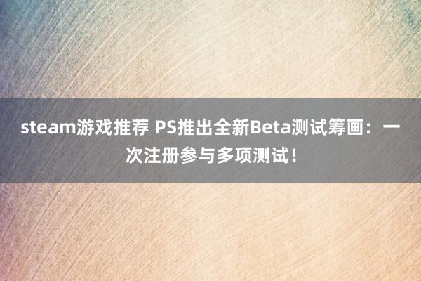 steam游戏推荐 PS推出全新Beta测试筹画：一次注册参与多项测试！