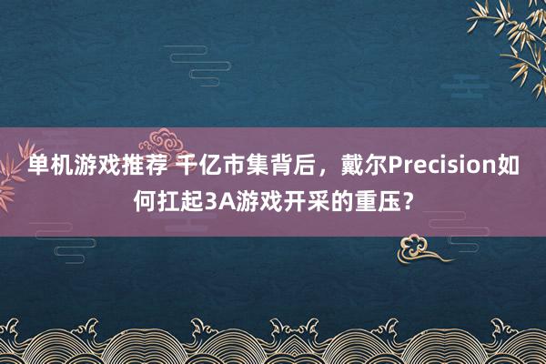 单机游戏推荐 千亿市集背后，戴尔Precision如何扛起3A游戏开采的重压？